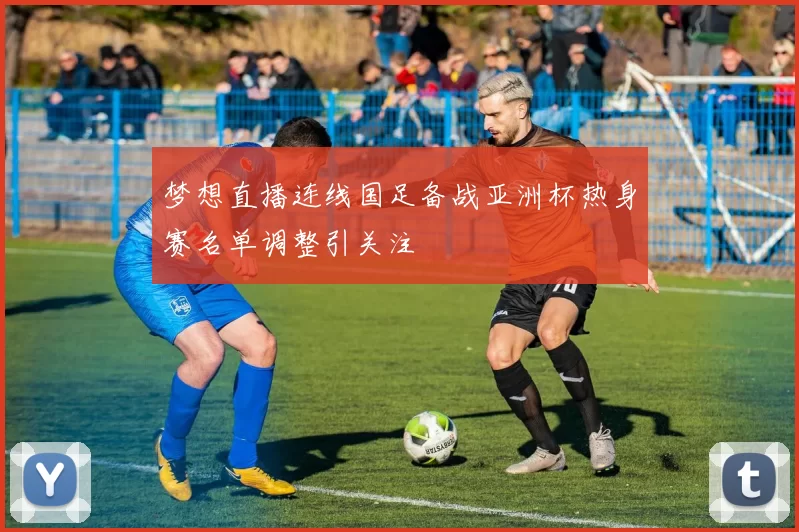 梦想直播连线国足备战亚洲杯热身赛名单调整引关注