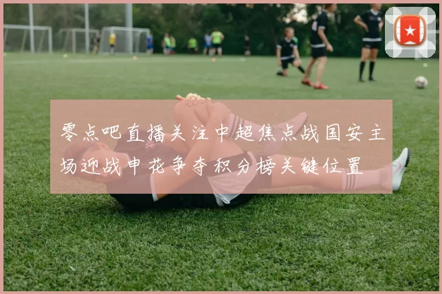 零点吧直播关注中超焦点战国安主场迎战申花争夺积分榜关键位置