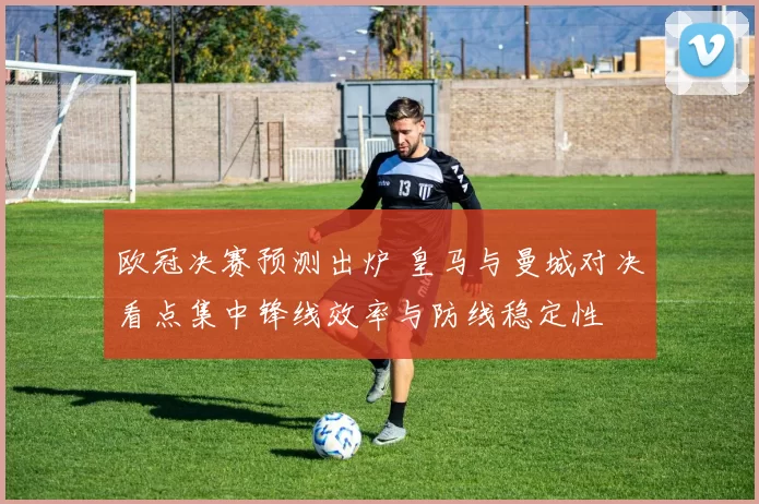 欧冠决赛预测出炉 皇马与曼城对决看点集中锋线效率与防线稳定性