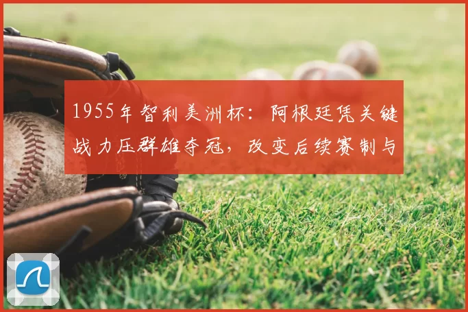 1955年智利美洲杯：阿根廷凭关键战力压群雄夺冠，改变后续赛制与战术