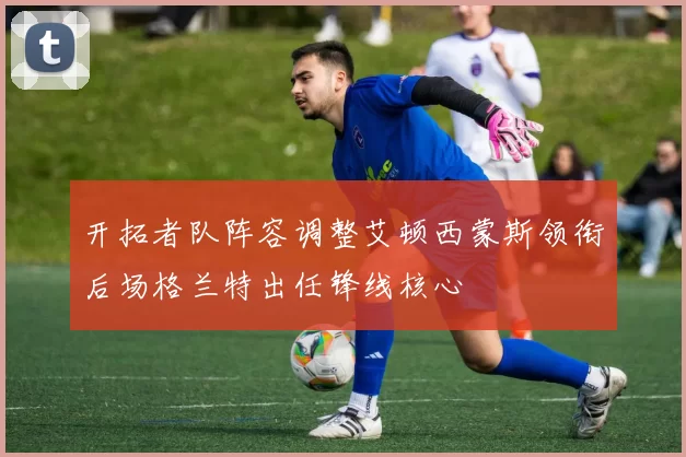 开拓者队阵容调整艾顿西蒙斯领衔后场格兰特出任锋线核心