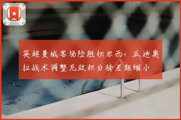 英超曼城客场险胜切尔西,瓜迪奥拉战术调整见效积分榜差距缩小