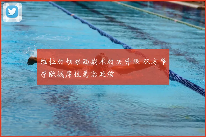 维拉对切尔西战术对决升级 双方争夺欧战席位悬念延续