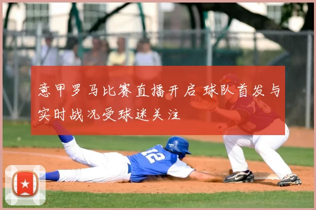 意甲罗马比赛直播开启 球队首发与实时战况受球迷关注