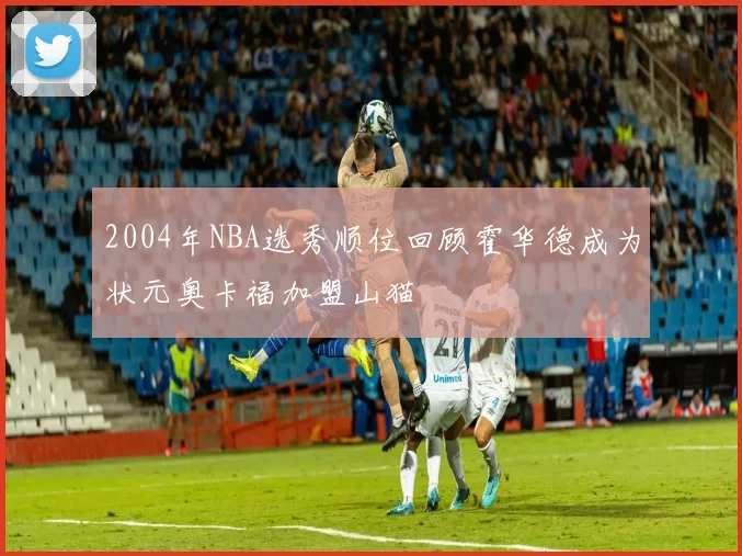 2004年NBA选秀顺位回顾霍华德成为状元奥卡福加盟山猫