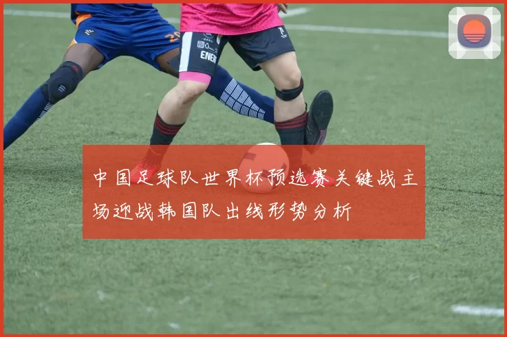 中国足球队世界杯预选赛关键战主场迎战韩国队出线形势分析