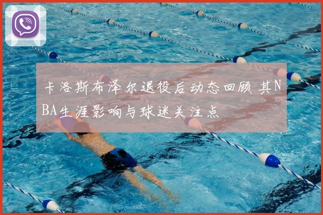卡洛斯布泽尔退役后动态回顾 其NBA生涯影响与球迷关注点