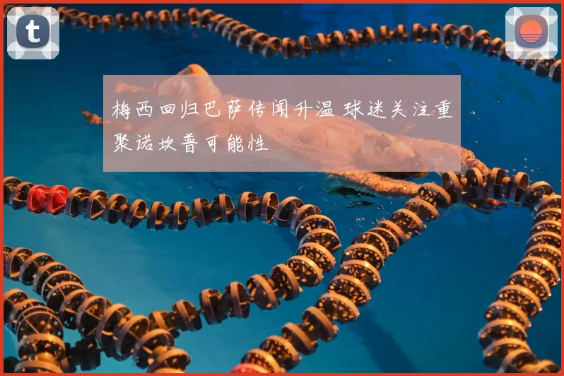 梅西回归巴萨传闻升温 球迷关注重聚诺坎普可能性
