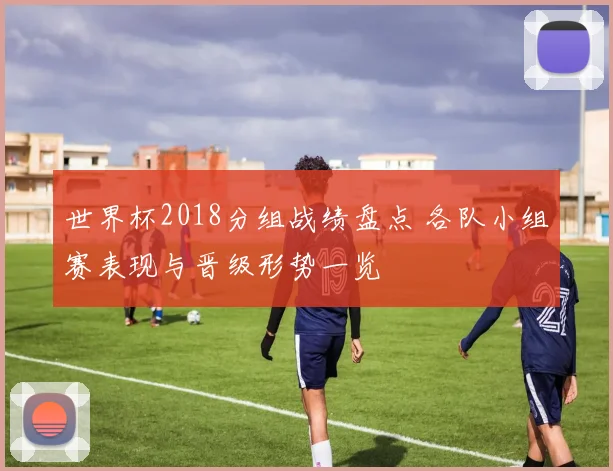 世界杯2018分组战绩盘点 各队小组赛表现与晋级形势一览