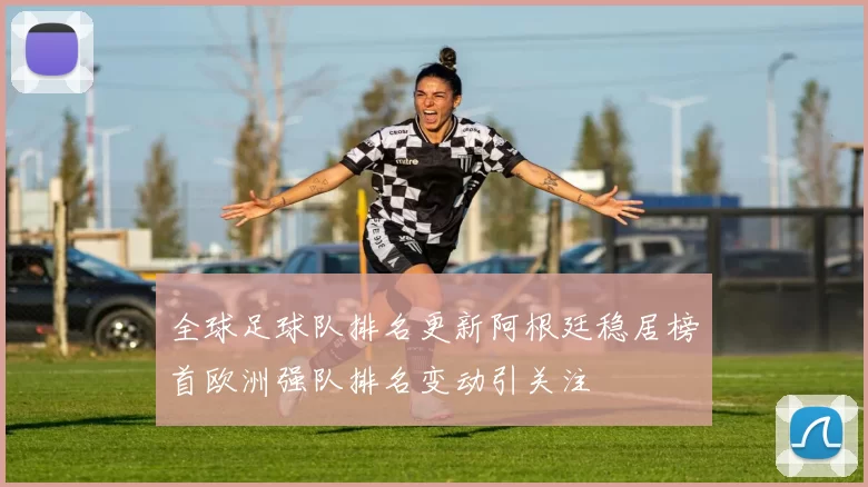 全球足球队排名更新阿根廷稳居榜首欧洲强队排名变动引关注