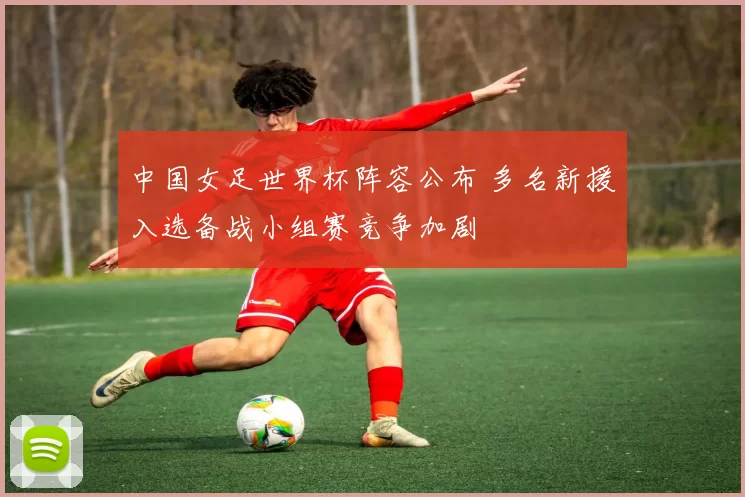 中国女足世界杯阵容公布 多名新援入选备战小组赛竞争加剧