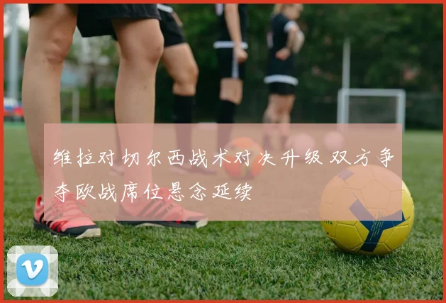 维拉对切尔西战术对决升级 双方争夺欧战席位悬念延续