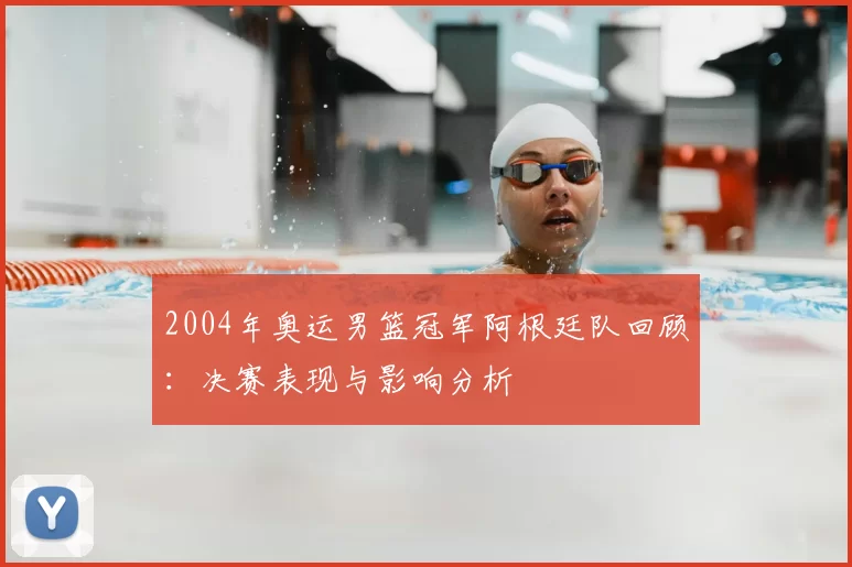 2004年奥运男篮冠军阿根廷队回顾：决赛表现与影响分析