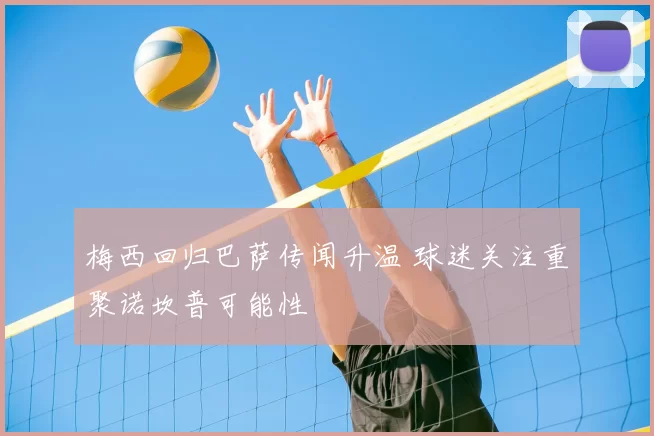 梅西回归巴萨传闻升温 球迷关注重聚诺坎普可能性
