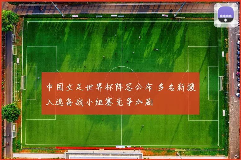 中国女足世界杯阵容公布 多名新援入选备战小组赛竞争加剧