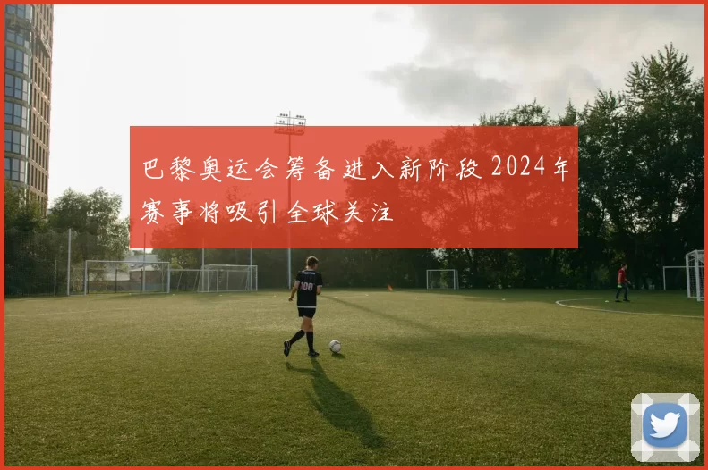 巴黎奥运会筹备进入新阶段 2024年赛事将吸引全球关注