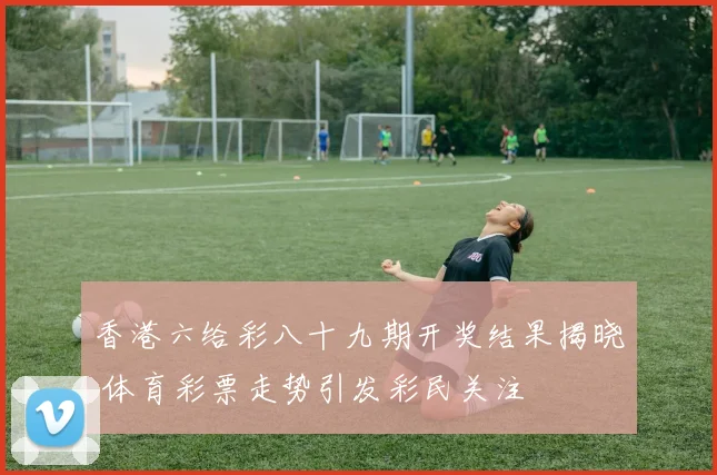 香港六给彩八十九期开奖结果揭晓 体育彩票走势引发彩民关注