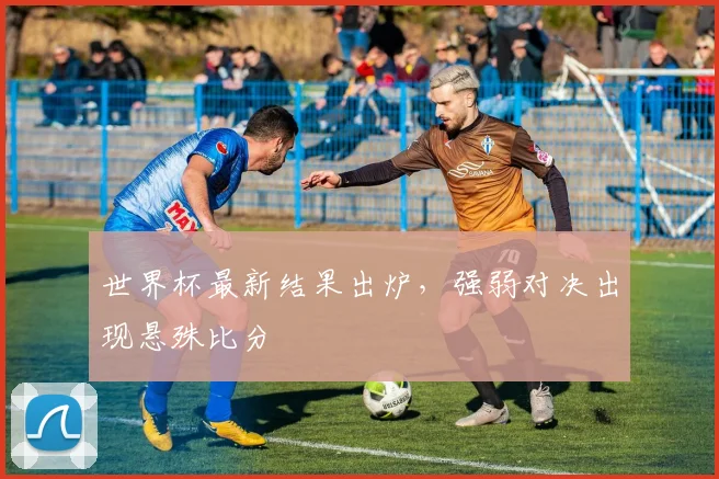 世界杯最新结果出炉,强弱对决出现悬殊比分