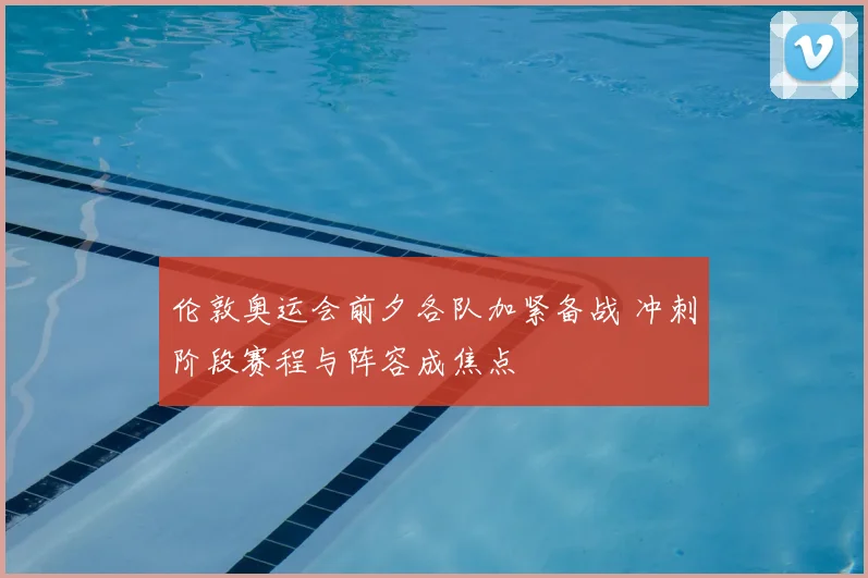伦敦奥运会前夕各队加紧备战 冲刺阶段赛程与阵容成焦点