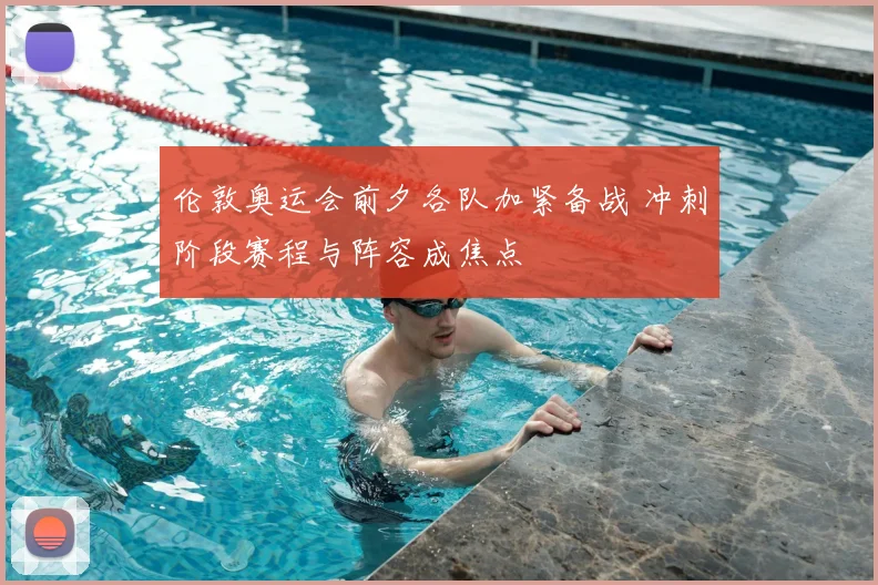 伦敦奥运会前夕各队加紧备战 冲刺阶段赛程与阵容成焦点