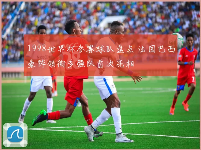 1998世界杯参赛球队盘点 法国巴西豪阵领衔多强队首次亮相