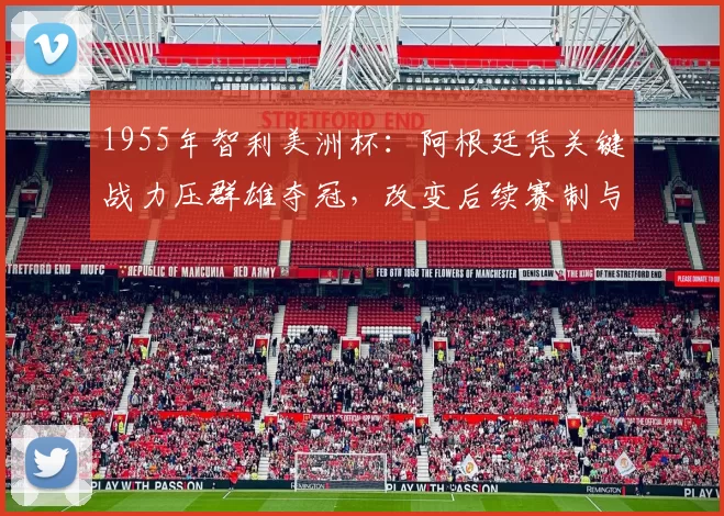 1955年智利美洲杯：阿根廷凭关键战力压群雄夺冠，改变后续赛制与战术