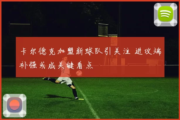 卡尔德克加盟新球队引关注 进攻端补强或成关键看点
