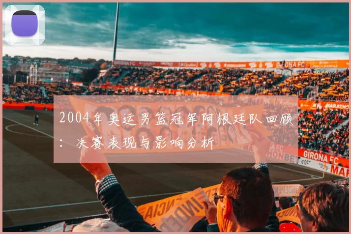 2004年奥运男篮冠军阿根廷队回顾:决赛表现与影响分析