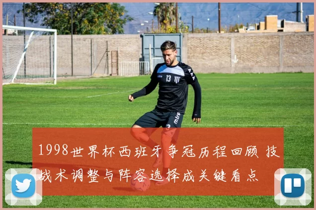 1998世界杯西班牙争冠历程回顾 技战术调整与阵容选择成关键看点