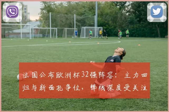 法国公布欧洲杯32强阵容：主力回归与新面孔争位，锋线深度受关注