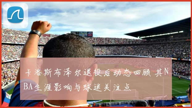 卡洛斯布泽尔退役后动态回顾 其NBA生涯影响与球迷关注点